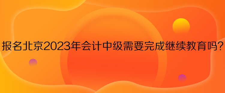 報名北京2023年會計中級需要完成繼續(xù)教育嗎？