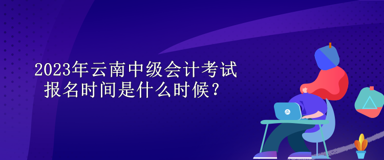 2023年云南中級會計考試報名時間是什么時候？