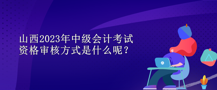 山西2023年中級會計(jì)考試資格審核方式是什么呢？