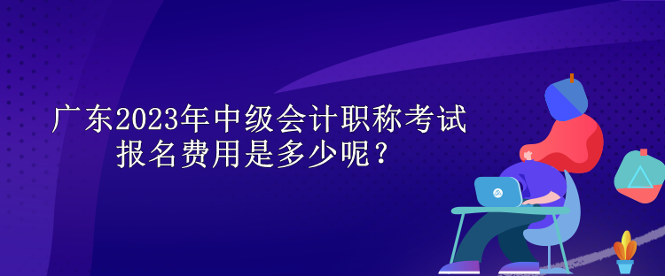 廣東2023年中級會計職稱考試報名費用是多少呢？