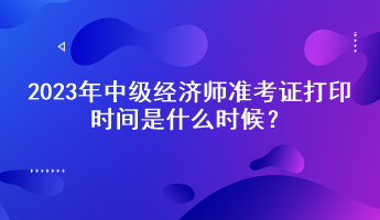 2023年中級經(jīng)濟師準考證打印時間是什么時候？