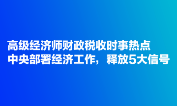 高級(jí)經(jīng)濟(jì)師財(cái)政稅收時(shí)事熱點(diǎn)：中央部署經(jīng)濟(jì)工作，釋放5大信號(hào)