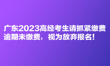 廣東2023高經考生請抓緊繳費 逾期未繳費，視為放棄報名！