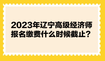 2023年遼寧高級經(jīng)濟師報名繳費什么時候截止？