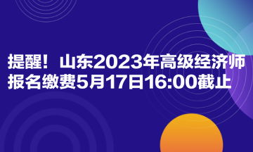 提醒！山東2023年高級經(jīng)濟(jì)師報(bào)名繳費(fèi)5月17日1600截止