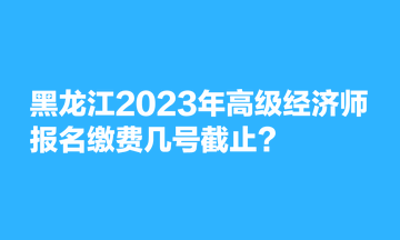 黑龍江2023年高級經(jīng)濟(jì)師報名繳費(fèi)幾號截止？