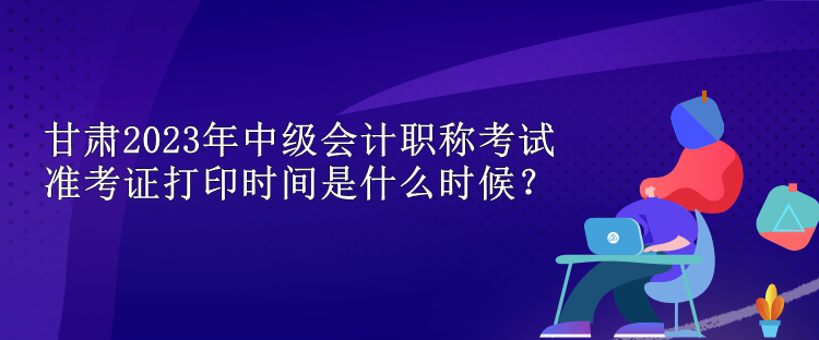 甘肅2023年中級會計職稱考試準考證打印時間是什么時候？