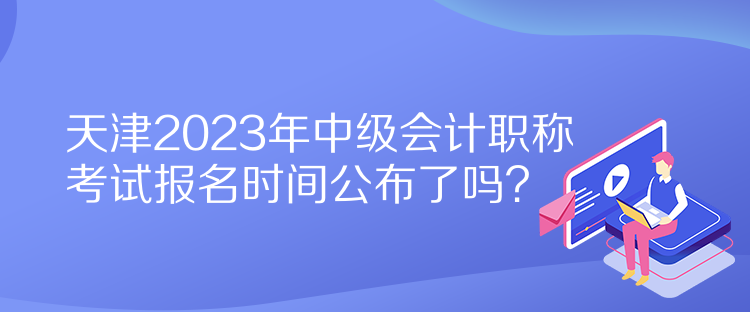 天津2023年中級(jí)會(huì)計(jì)職稱考試報(bào)名時(shí)間公布了嗎？