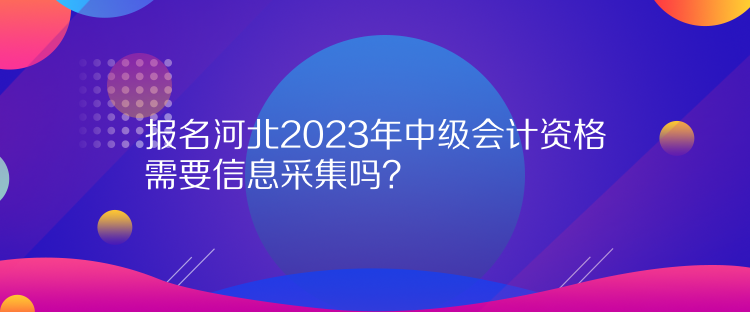 報(bào)名河北2023年中級(jí)會(huì)計(jì)資格需要信息采集嗎？