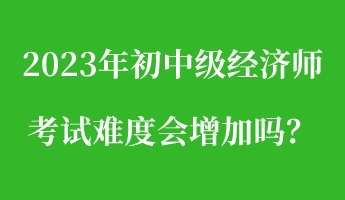 2023年初中級(jí)經(jīng)濟(jì)師考試難度會(huì)增加嗎？