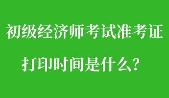 初級經(jīng)濟(jì)師考試準(zhǔn)考證打印時間是什么？