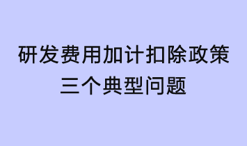 研發(fā)費用加計扣除政策三個典型問題