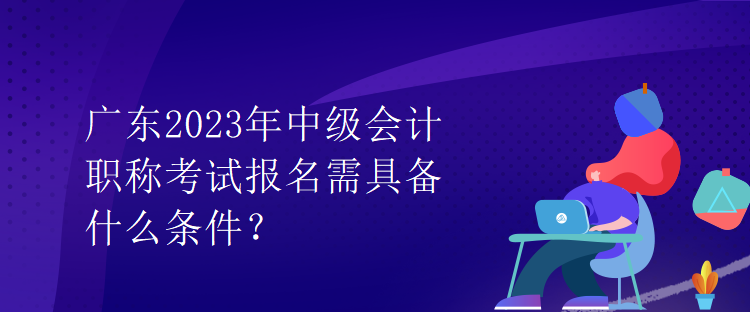 廣東2023年中級會計(jì)職稱考試報(bào)名需具備什么條件？