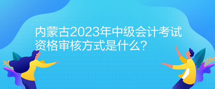 內(nèi)蒙古2023年中級會計考試資格審核方式是什么？