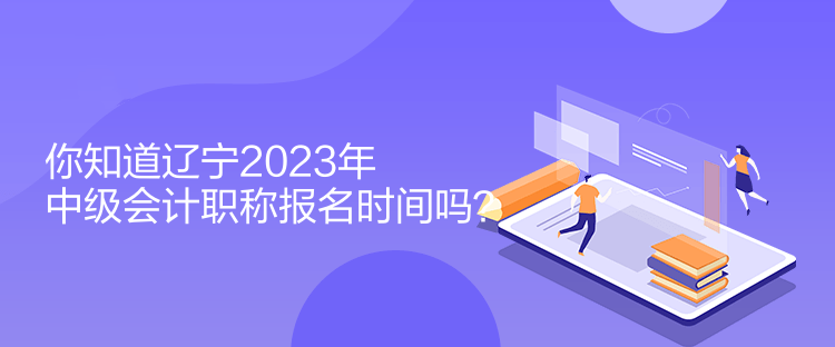 你知道遼寧2023年中級會計職稱報名時間嗎？