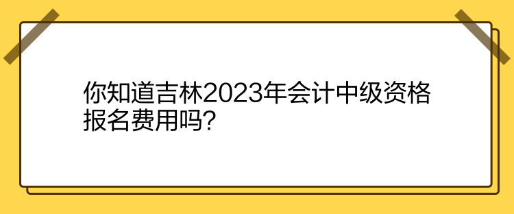 你知道吉林2023年會計中級資格報名費用嗎？