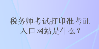 稅務師考試打印準考證入口網(wǎng)站是什么？