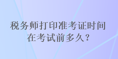 稅務師打印準考證時間在考試前多久？