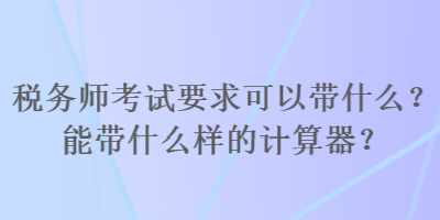 稅務師考試要求可以帶什么？能帶什么樣的計算器？