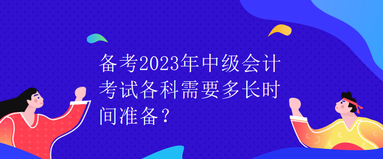 備考2023年中級會計考試各科需要多長時間準(zhǔn)備？