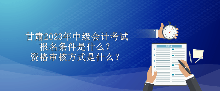 甘肅2023年中級會計考試報名條件是什么？資格審核方式是什么？