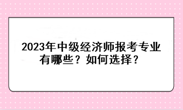 2023年中級經(jīng)濟師報考專業(yè)有哪些？如何選擇？