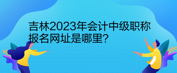 吉林2023年會計中級職稱報名網(wǎng)址是哪里？