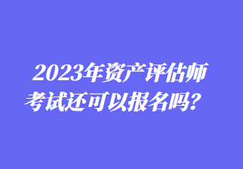 2023年資產(chǎn)評估師考試還可以報名嗎？