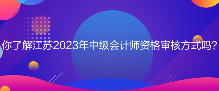 你了解江蘇2023年中級會計師資格審核方式嗎？