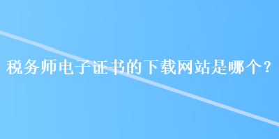 稅務師電子證書的下載網(wǎng)站是哪個？