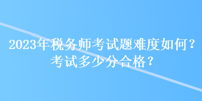 2023年稅務(wù)師考試題難度如何？考試多少分合格？