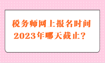 稅務師網(wǎng)上報名時間2023年哪天截止？