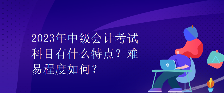 2023年中級(jí)會(huì)計(jì)考試科目有什么特點(diǎn)？難易程度如何？