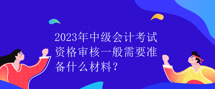 2023年中級會計考試資格審核一般需要準備什么材料？