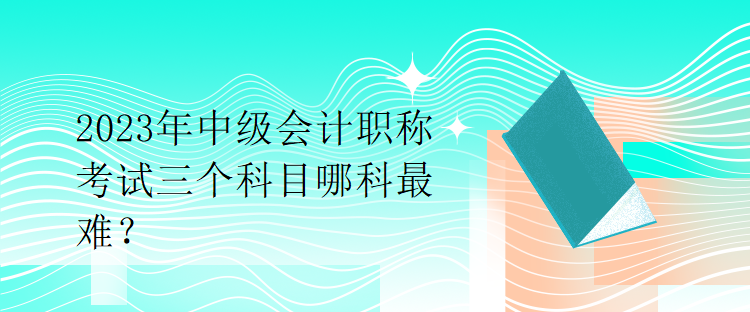 2023年中級(jí)會(huì)計(jì)職稱考試三個(gè)科目哪科最難？