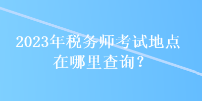 2023年稅務(wù)師考試地點在哪里查詢？