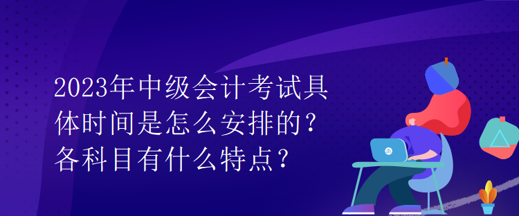 2023年中級會計考試具體時間是怎么安排的？各科目有什么特點？