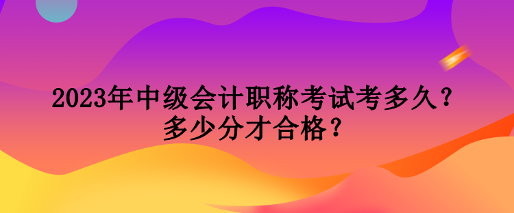 2023年中級(jí)會(huì)計(jì)職稱考試考多久？多少分才合格？