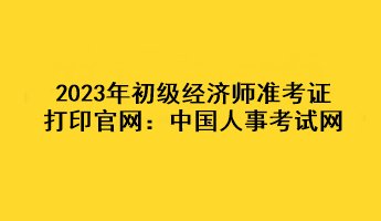 2023年初級經(jīng)濟師準(zhǔn)考證打印官網(wǎng)：中國人事考試網(wǎng)