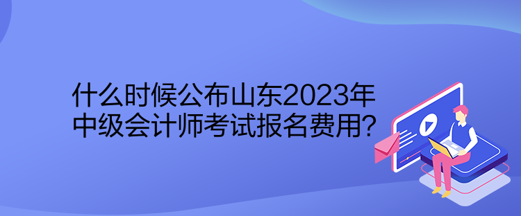 什么時候公布山東2023年中級會計師考試報名費用？