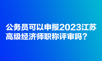 公務員可以申報2023江蘇高級經(jīng)濟師職稱評審嗎？