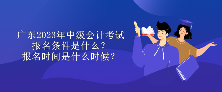 廣東2023年中級會計考試報名條件是什么？報名時間是什么時候？