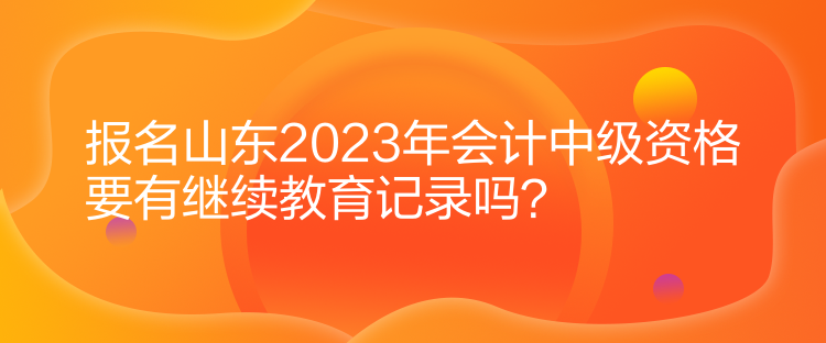 報名山東2023年會計中級資格要有繼續(xù)教育記錄嗎？