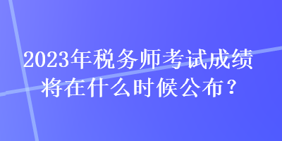 2023年稅務(wù)師考試成績將在什么時候公布？