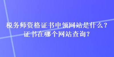 稅務師資格證書申領網站是什么？證書在哪個網站查詢？