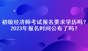 初級經(jīng)濟師考試報名要求學(xué)歷嗎？2023年報名時間公布了嗎？