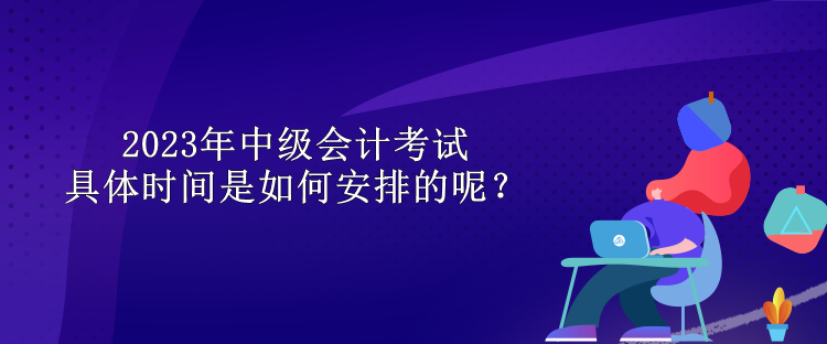 2023年中級會計考試具體時間是如何安排的呢？