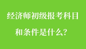 經(jīng)濟(jì)師初級報考科目和條件是什么？