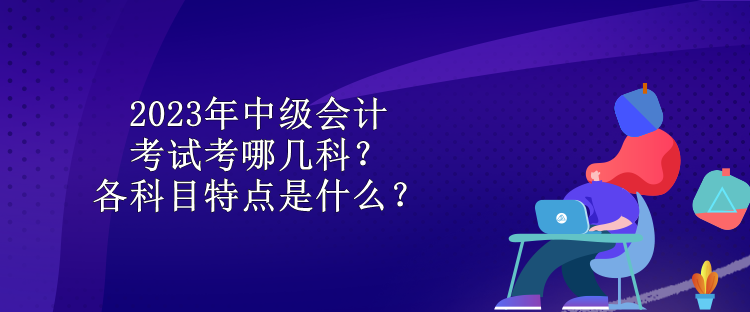 2023年中級會計(jì)考試考哪幾科？各科目特點(diǎn)是什么？