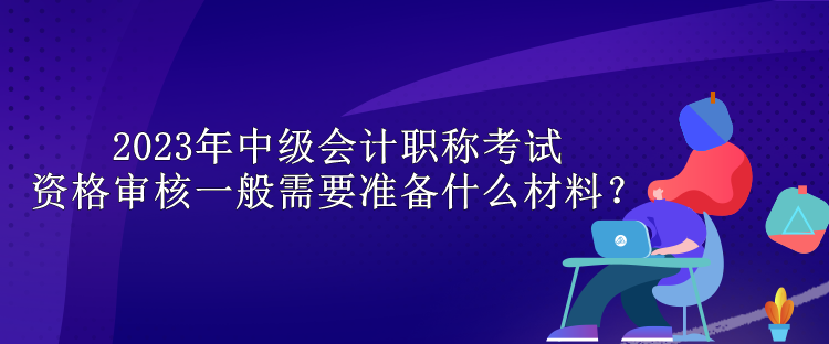 2023年中級會計職稱考試資格審核一般需要準(zhǔn)備什么材料？